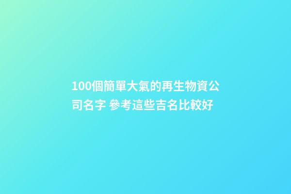 100個簡單大氣的再生物資公司名字 參考這些吉名比較好